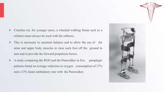 Crutches (or, for younger users, a wheeled walking frame such as a
rollator) must always be used with the orthosis.
 This is necessary to maintain balance and to allow the use of the
arms and upper body muscles to raise each foot off the ground in
turn and to provide the forward propulsion forces.
 A study comparing the RGO and the Parawalker in five paraplegic
patients found an average reduction in oxygen consumption of 27%
and a 33% faster ambulatory rate with the Parawalker.
 