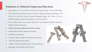 Walkabout or Multiaxial Subperineal Hip Joints
 Some patients are “too good” for an RGO but “not good enough” to use a KAFO alone.
 The multiaxial subperineal hip joint (Center for Orthotics Design Chattanooga, TN)
and the Up and About System (Cascade Orthopedic Supply, Inc. Chico, CA) use a
medially mounted, single-axis hinge joint to link two KAFOs.
 This is different from braces such as the RGO or the traditional HKAFO, which have
laterally positioned hip joints.
 Patients who may benefit from this device include
 spinal stability without significant Deformity.
 controlled muscle spasm,
 less than 5 degrees of hip or knee flexion contracture,
 achievable neutral ankle position,
 mobility of the thoracolumbar spine into lateral flexion,
 good upper limb strength, and motivation.
 