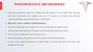 POSTOPERATIVE HIP ORTHOSES
 After hip-reconstruction surgery for children with hip dysplasia, CP, and spina bifida, hip spica
casts have traditionally been applied and set at 30 degrees of unilateral hip abduction
(combined 60-degree angle) and 30 degrees of hip flexion.
 Hip spicas have a number of disadvantages:-
 They take considerable time to apply at the end of an often already lengthy surgery,
 they preclude visual inspection of surgical wounds during the postoperative period,
 they can cause complications such as pressure sores.
 Other disadvantages of hip spica casts are the need for intensive physiotherapy.
 in some cases, hospital readmission to regain ROM in hip and knee joints that stiffen from
immobility in the cast.
 