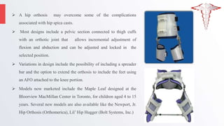  A hip orthosis may overcome some of the complications
associated with hip spica casts.
 Most designs include a pelvic section connected to thigh cuffs
with an orthotic joint that allows incremental adjustment of
flexion and abduction and can be adjusted and locked in the
selected position.
 Variations in design include the possibility of including a spreader
bar and the option to extend the orthosis to include the feet using
an AFO attached to the knee portion.
 Models now marketed include the Maple Leaf designed at the
Bloorview MacMillan Center in Toronto, for children aged 4 to 15
years. Several new models are also available like the Newport, Jr.
Hip Orthosis (Orthomerica), Lil’ Hip Hugger (Bolt Systems, Inc.)
 