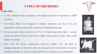 TYPES OF ORTHOSES
Frejka Pillow
 In 1941, Bedrich Frejka introduced a soft abduction pillow for treatment of DDH
in infants.
 The Frejka pillow was designed to maintain abduction, but due to its soft
composition, infants could easily overcome the abduction pressure.
 The most recent version consists of a 9 × 9 × 3/4-inch foam pillow that is placed
around the child’s buttocks much like a diaper and secured in place with a cloth
harness and straps.
 Even with this firmer construction, however, infants were not held in
adequate abduction or flexion to allow the femoral head to be directed toward the
triradiate cartilage. So, the use of frejka pillow has essentially been abandoned.
 