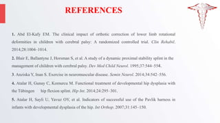 REFERENCES
1. Abd El-Kafy EM. The clinical impact of orthotic correction of lower limb rotational
deformities in children with cerebral palsy: A randomized controlled trial. Clin Rehabil.
2014;28:1004–1014.
2. Blair E, Ballantyne J, Horsman S, et al. A study of a dynamic proximal stability splint in the
management of children with cerebral palsy. Dev Med Child Neurol. 1995;37:544–554.
3. Anziska Y, Inan S. Exercise in neuromuscular disease. Semin Neurol. 2014;34:542–556.
4. Atalar H, Gunay C, Komurcu M. Functional treatment of developmental hip dysplasia with
the Tübingen hip flexion splint. Hip Int. 2014;24:295–301.
5. Atalar H, Sayli U, Yavuz OY, et al. Indicators of successful use of the Pavlik harness in
infants with developmental dysplasia of the hip. Int Orthop. 2007;31:145–150.
 