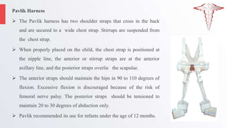 Pavlik Harness
 The Pavlik harness has two shoulder straps that cross in the back
and are secured to a wide chest strap. Stirrups are suspended from
the chest strap.
 When properly placed on the child, the chest strap is positioned at
the nipple line, the anterior or stirrup straps are at the anterior
axillary line, and the posterior straps overlie the scapulae.
 The anterior straps should maintain the hips in 90 to 110 degrees of
flexion. Excessive flexion is discouraged because of the risk of
femoral nerve palsy. The posterior straps should be tensioned to
maintain 20 to 30 degrees of abduction only.
 Pavlik recommended its use for infants under the age of 12 months.
 