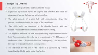 Tübingen Hip Orthosis
 The splint is an update of the traditional Pavlik design.
 It provides hip flexion beyond 90 degrees and abduction but offers the
advantage of leaving the knee and ankle joints free.
 The splint consists of a chest belt with circumferential straps that
provide attachment sites for the straps of the lower limbs.
 Two thigh shells are connected to the shoulder harness with two
beaded cords used to maintain the desired hip flexion setting.
 The degree of abduction can then be adjusted using a spreader bar with side
lock. This combination allows the hip to be positioned in 90 - 110 degrees of
flexion and 45 to 55 degrees of abduction. Consequently, the brace allows
the hips to be placed in Salter’s human position.
 The indication for the use of the splint is a dysplastic hip without
instability (IIa, IIb, IIc stable on the Graf scale).
 