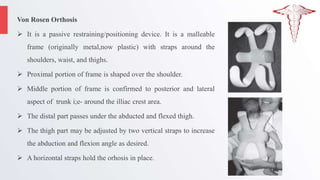 Von Rosen Orthosis
 It is a passive restraining/positioning device. It is a malleable
frame (originally metal,now plastic) with straps around the
shoulders, waist, and thighs.
 Proximal portion of frame is shaped over the shoulder.
 Middle portion of frame is confirmed to posterior and lateral
aspect of trunk i;e- around the illiac crest area.
 The distal part passes under the abducted and flexed thigh.
 The thigh part may be adjusted by two vertical straps to increase
the abduction and flexion angle as desired.
 A horizontal straps hold the orhosis in place.
 