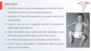 Ilfeld Orthosis
 The Ilfeld orthosis is a passive positioning device that holds the hips
in abduction but does not create significant hip flexion.
 It consists of 2 thigh cuffs connected by a telescopic cross bar with
universal joints.
 Length of cross bar can be adjustable and can be maintained at
desired angle of hip abduction.
 Thigh cuffs hold the thigh in abducted position, additionally a waist
belt can be used to hold the orthosis in place more securely.
 It is mostly used in post-operative maintenance of hip abduction.
 It can be used in older children to maintain the abduction position
after use of pavlik harness.
 