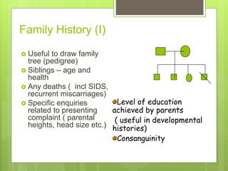 Family History (I)
 Useful to draw family
tree (pedigree)
 Siblings – age and
health
 Any deaths ( incl SIDS,
recurrent miscarriages)
 Specific enquiries
related to presenting
complaint ( parental
heights, head size etc.)
Level of education
achieved by parents
( useful in developmental
histories)
Consanguinity
 