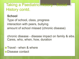 Taking a Paediatric History - Social
History contd.
School
Type of school, class, progress
interaction with peers, bullying
amount of school missed (chronic disease)
chronic disease - disease impact on family & sibs.
Cares, who, when, how, duration
Travel - when & where
Disease contact
 