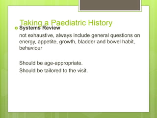 Taking a Paediatric History
 Systems Review
not exhaustive, always include general questions on
energy, appetite, growth, bladder and bowel habit,
behaviour
Should be age-appropriate.
Should be tailored to the visit.
 