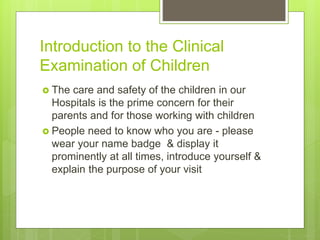 Introduction to the Clinical
Examination of Children
 The care and safety of the children in our
Hospitals is the prime concern for their
parents and for those working with children
 People need to know who you are - please
wear your name badge & display it
prominently at all times, introduce yourself &
explain the purpose of your visit
 