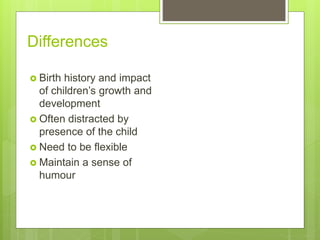 Differences
 Birth history and impact
of children’s growth and
development
 Often distracted by
presence of the child
 Need to be flexible
 Maintain a sense of
humour
 