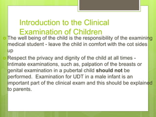 Introduction to the Clinical
Examination of Children
 The well being of the child is the responsibility of the examining
medical student - leave the child in comfort with the cot sides
up
 Respect the privacy and dignity of the child at all times -
Intimate examinations, such as, palpation of the breasts or
genital examination in a pubertal child should not be
performed. Examination for UDT in a male infant is an
important part of the clinical exam and this should be explained
to parents.
 