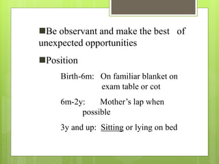 Be observant and make the best of
unexpected opportunities
Position
Birth-6m: On familiar blanket on
exam table or cot
6m-2y: Mother’s lap when
possible
3y and up: Sitting or lying on bed
 
