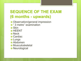 SEQUENCE OF THE EXAM
(6 months - upwards)
 Observation/general impression
 “ 3 metre’’ examination
 Skin
 HEENT
 Neck
 Cardiac
 Lungs
 Abdomen
 Musculoskeletal
 Neurological
 