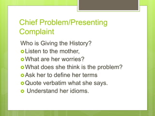 Chief Problem/Presenting
Complaint
Who is Giving the History?
Listen to the mother,
What are her worries?
What does she think is the problem?
Ask her to define her terms
Quote verbatim what she says.
 Understand her idioms.
 