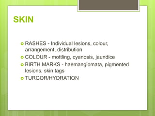 SKIN
 RASHES - Individual lesions, colour,
arrangement, distribution
 COLOUR - mottling, cyanosis, jaundice
 BIRTH MARKS - haemangiomata, pigmented
lesions, skin tags
 TURGOR/HYDRATION
 