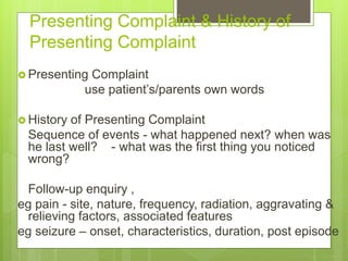 Presenting Complaint & History of
Presenting Complaint
 Presenting Complaint
use patient’s/parents own words
 History of Presenting Complaint
Sequence of events - what happened next? when was
he last well? - what was the first thing you noticed
wrong?
Follow-up enquiry ,
eg pain - site, nature, frequency, radiation, aggravating &
relieving factors, associated features
eg seizure – onset, characteristics, duration, post episode
 