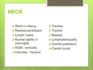 NECK
 Short in infancy
 Rashes/candidiasis
 Lymph nodes
 Nuchal rigidity in
meningitis
 ROM - torticollis
 Clavicles - fracture
 Trachea
 Thyroid
 Masses
 Lymphadenopathy
 Carotid pulsations
 Carotid bruits
 