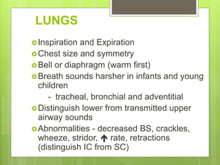 LUNGS
Inspiration and Expiration
Chest size and symmetry
Bell or diaphragm (warm first)
Breath sounds harsher in infants and young
children
- tracheal, bronchial and adventitial
Distinguish lower from transmitted upper
airway sounds
Abnormalities - decreased BS, crackles,
wheeze, stridor,  rate, retractions
(distinguish IC from SC)
 