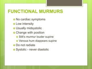 FUNCTIONAL MURMURS
 No cardiac symptoms
 Low intensity
 Usually midsystolic
 Change with position
 Still’s murmur louder supine
 Venous hum diappears supine
 Do not radiate
 Systolic - never diastolic
 