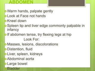 ABDOMEN
Warm hands, palpate gently
Look at Face not hands
Kneel down
Spleen tip and liver edge commonly palpable in
infancy
If abdomen tense, try flexing legs at hip
Look For:
Masses, lesions, discolorations
Distention, fluid
Liver, spleen, kidneys
Abdominal aorta
Large bowel
Bladder
 