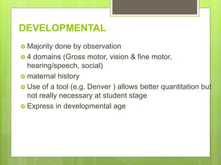 DEVELOPMENTAL
 Majority done by observation
 4 domains (Gross motor, vision & fine motor,
hearing/speech, social)
 maternal history
 Use of a tool (e.g. Denver ) allows better quantitation but
not really necessary at student stage
 Express in developmental age
 