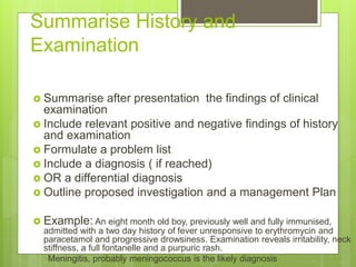 Summarise History and
Examination
 Summarise after presentation the findings of clinical
examination
 Include relevant positive and negative findings of history
and examination
 Formulate a problem list
 Include a diagnosis ( if reached)
 OR a differential diagnosis
 Outline proposed investigation and a management Plan
 Example: An eight month old boy, previously well and fully immunised,
admitted with a two day history of fever unresponsive to erythromycin and
paracetamol and progressive drowsiness. Examination reveals irritability, neck
stiffness, a full fontanelle and a purpuric rash.
Meningitis, probably meningococcus is the likely diagnosis
 