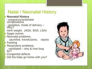 Natal / Neonatal History
 Neonatal History
- pregnancy/antenatal
complications
- gestation, mode of delivery –
Why?
-birth weight, (AGA, SGA, LGA)
 Apgar scores
 Neonatal problems,
-jaundice, transfusions, sepsis
 Feeding
 Respiratory problems,
-ventilated – why & how long
for?
 Congenital defects
 Did the baby go home with you?
 