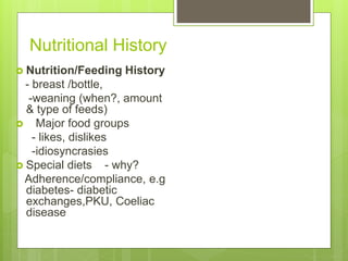Nutritional History
 Nutrition/Feeding History
- breast /bottle,
-weaning (when?, amount
& type of feeds)
 Major food groups
- likes, dislikes
-idiosyncrasies
 Special diets - why?
Adherence/compliance, e.g
diabetes- diabetic
exchanges,PKU, Coeliac
disease
 