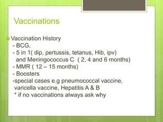 Vaccinations
 Vaccination History
- BCG,
- 5 in 1( dip, pertussis, tetanus, Hib, ipv)
and Meningococcus C ( 2, 4 and 6 months)
- MMR ( 12 – 15 months)
- Boosters
-special cases e.g pneumococcal vaccine,
varicella vaccine, Hepatitis A & B
* if no vaccinations always ask why
 