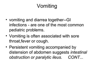 Vomiting
• vomiting and diarrea together--GI
infections - are one of the most common
pediatric problems.
• Vomiting is often associated with sore
throat,fever or cough.
• Persistent vomiting accompanied by
distension of abdomen suggests intestinal
obstruction or paralytic ileus. CONT...

 