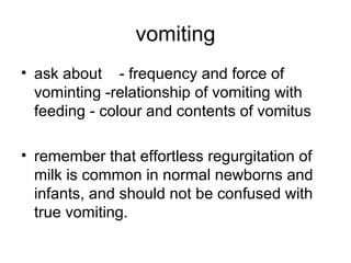 vomiting
• ask about - frequency and force of
vominting -relationship of vomiting with
feeding - colour and contents of vomitus
• remember that effortless regurgitation of
milk is common in normal newborns and
infants, and should not be confused with
true vomiting.

 