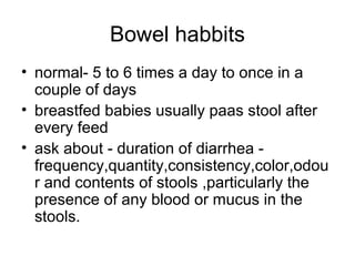 Bowel habbits
• normal- 5 to 6 times a day to once in a
couple of days
• breastfed babies usually paas stool after
every feed
• ask about - duration of diarrhea frequency,quantity,consistency,color,odou
r and contents of stools ,particularly the
presence of any blood or mucus in the
stools.

 