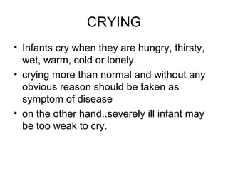 CRYING
• Infants cry when they are hungry, thirsty,
wet, warm, cold or lonely.
• crying more than normal and without any
obvious reason should be taken as
symptom of disease
• on the other hand..severely ill infant may
be too weak to cry.

 