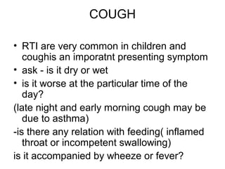 COUGH
• RTI are very common in children and
coughis an imporatnt presenting symptom
• ask - is it dry or wet
• is it worse at the particular time of the
day?
(late night and early morning cough may be
due to asthma)
-is there any relation with feeding( inflamed
throat or incompetent swallowing)
is it accompanied by wheeze or fever?

 