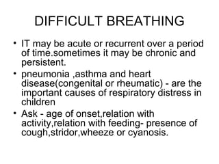 DIFFICULT BREATHING
• IT may be acute or recurrent over a period
of time.sometimes it may be chronic and
persistent.
• pneumonia ,asthma and heart
disease(congenital or rheumatic) - are the
important causes of respiratory distress in
children
• Ask - age of onset,relation with
activity,relation with feeding- presence of
cough,stridor,wheeze or cyanosis.

 