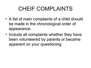 CHEIF COMPLAINTS
• A list of main complaints of a child should
be made in the chronological order of
appearance.
• Include all complaints whether they have
been volunteered by parents or became
apparent on your questioning

 