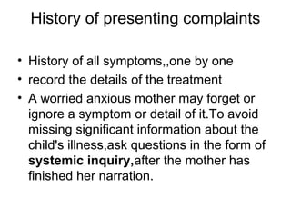History of presenting complaints
• History of all symptoms,,one by one
• record the details of the treatment
• A worried anxious mother may forget or
ignore a symptom or detail of it.To avoid
missing significant information about the
child's illness,ask questions in the form of
systemic inquiry,after the mother has
finished her narration.

 