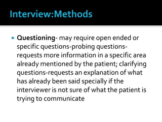 Interview:MethodsQuestioning- may require open ended or specific questions-probing questions- requests more information in a specific area already mentioned by the patient; clarifying questions-requests an explanation of what has already been said specially if the interviewer is not sure of what the patient is trying to communicate