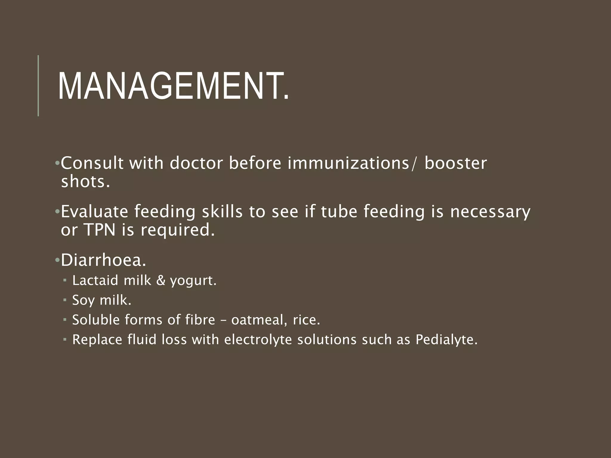 MANAGEMENT.
•Consult with doctor before immunizations/ booster
shots.
•Evaluate feeding skills to see if tube feeding is necessary
or TPN is required.
•Diarrhoea.
 Lactaid milk & yogurt.
 Soy milk.
 Soluble forms of fibre – oatmeal, rice.
 Replace fluid loss with electrolyte solutions such as Pedialyte.
 