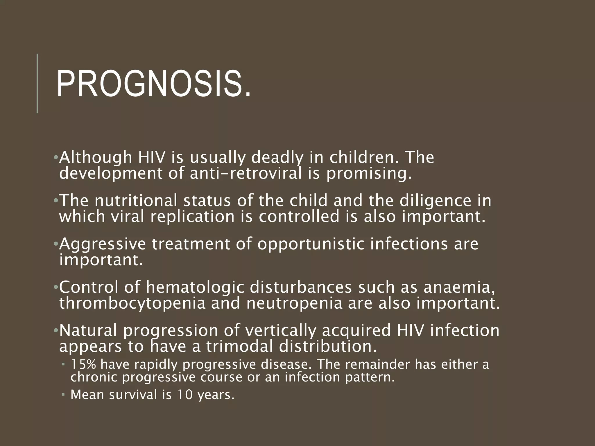 PROGNOSIS.
•Although HIV is usually deadly in children. The
development of anti-retroviral is promising.
•The nutritional status of the child and the diligence in
which viral replication is controlled is also important.
•Aggressive treatment of opportunistic infections are
important.
•Control of hematologic disturbances such as anaemia,
thrombocytopenia and neutropenia are also important.
•Natural progression of vertically acquired HIV infection
appears to have a trimodal distribution.
 15% have rapidly progressive disease. The remainder has either a
chronic progressive course or an infection pattern.
 Mean survival is 10 years.
 