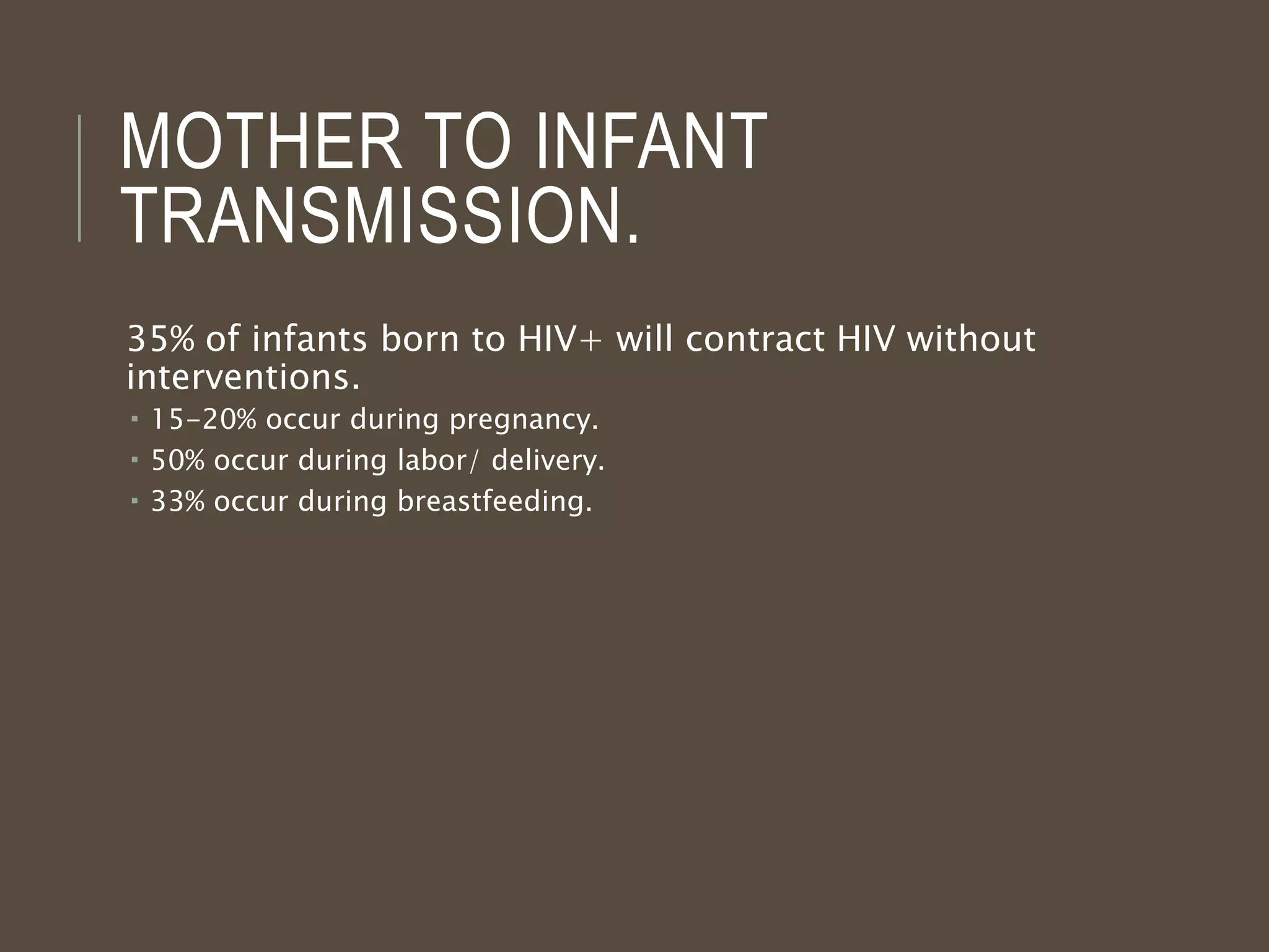 MOTHER TO INFANT
TRANSMISSION.
35% of infants born to HIV+ will contract HIV without
interventions.
 15-20% occur during pregnancy.
 50% occur during labor/ delivery.
 33% occur during breastfeeding.
 