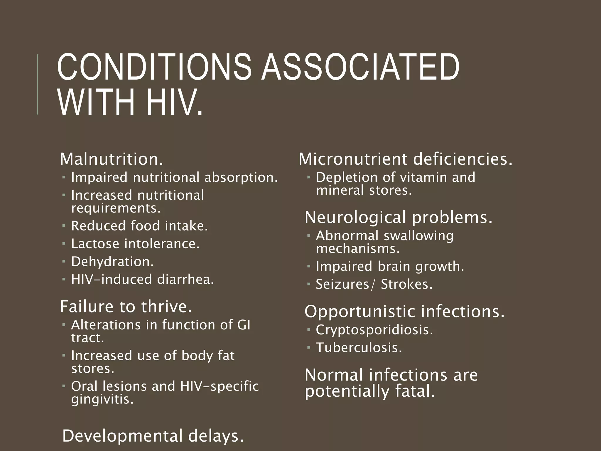 CONDITIONS ASSOCIATED
WITH HIV.
Malnutrition.
 Impaired nutritional absorption.
 Increased nutritional
requirements.
 Reduced food intake.
 Lactose intolerance.
 Dehydration.
 HIV-induced diarrhea.
Failure to thrive.
 Alterations in function of GI
tract.
 Increased use of body fat
stores.
 Oral lesions and HIV-specific
gingivitis.
Developmental delays.
Micronutrient deficiencies.
 Depletion of vitamin and
mineral stores.
Neurological problems.
 Abnormal swallowing
mechanisms.
 Impaired brain growth.
 Seizures/ Strokes.
Opportunistic infections.
 Cryptosporidiosis.
 Tuberculosis.
Normal infections are
potentially fatal.
 