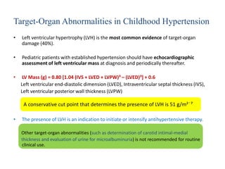 Target-Organ Abnormalities in Childhood Hypertension
• Left ventricular hypertrophy (LVH) is the most common evidence of target-organ
damage (40%).
• Pediatric patients with established hypertension should have echocardiographic
assessment of left ventricular mass at diagnosis and periodically thereafter.
• LV Mass (g) = 0.80 [1.04 (IVS + LVED + LVPW)³ – (LVED)³] + 0.6
Left ventricular end-diastolic dimension (LVED), Intraventricular septal thickness (IVS),
Left ventricular posterior wall thickness (LVPW)
• The presence of LVH is an indication to initiate or intensify antihypertensive therapy.
Other target-organ abnormalities (such as determination of carotid intimal-medial
thickness and evaluation of urine for microalbuminuria) is not recommended for routine
clinical use.
A conservative cut point that determines the presence of LVH is 51 g/m² ͘⁷
 
