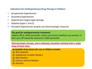 Indications for Antihypertensive Drug Therapy in Children:
• Symptomatic hypertension
• Secondary hypertension
• Hypertensive target-organ damage
• Diabetes (types 1 and 2)
• Persistent hypertension despite non-pharmacologic measures
The goal for antihypertensive treatment:
Reduce BP to <95th percentile, unless concurrent conditions are present. In
that case, BP should be lowered to <90th percentile.
Pharmacologic therapy, when indicated, should be initiated with a single
drug at lower dose.
Acceptable drug classes for use in children include:
 ACE inhibitors
 Angiotensin receptor blockers
 Beta-blockers
 Calcium channel blockers
 Diuretics
 