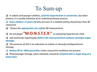 To Sum-up
 In infants and younger children, systemic hypertension is uncommon, but when
present, it is usually indicative of an underlying disease process.
 Every children >3 years old who are seen in a medical setting should have their BP
measured.
 Choose the appropriate size cuff for BP measurement.
 Do not forget “M.O.N.S.T.E.R.” in evaluating hypertensive child.
 Left ventricular hypertrophy (LVH) is the most prominent evidence of target-organ
damage.
 The presence of LVH is an indication to initiate or intensify antihypertensive
therapy.
 Reduce BP to <95th percentile, unless concurrent conditions are present.
 Pharmacologic therapy, when indicated, should be initiated with a single drug at a
lower dose.
 