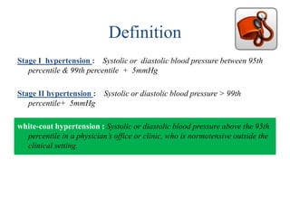 Definition
Stage I hypertension : Systolic or diastolic blood pressure between 95th
percentile & 99th percentile + 5mmHg
Stage II hypertension : Systolic or diastolic blood pressure > 99th
percentile+ 5mmHg
white-coat hypertension : Systolic or diastolic blood pressure above the 95th
percentile in a physician’s office or clinic, who is normotensive outside the
clinical setting.
 