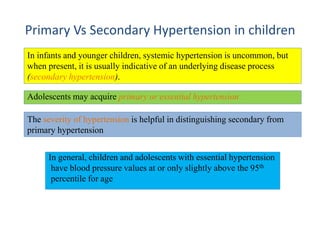 Primary Vs Secondary Hypertension in children
In infants and younger children, systemic hypertension is uncommon, but
when present, it is usually indicative of an underlying disease process
(secondary hypertension).
Adolescents may acquire primary or essential hypertension
The severity of hypertension is helpful in distinguishing secondary from
primary hypertension
In general, children and adolescents with essential hypertension
have blood pressure values at or only slightly above the 95th
percentile for age
 