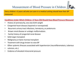 Measurement of Blood Pressure in Children
Every children >3 years old who are seen in a medical setting should have their BP
measured.
Conditions Under Which Children <3 Years Old Should Have Blood Pressure Measured
• History of prematurity, very low birth weight
• Congenital heart disease (repaired or nonrepaired)
• Recurrent urinary tract infections, hematuria, or proteinuria
• Known renal disease or urologic malformations
• Family history of congenital renal disease
• Solid organ transplant
• Malignancy or bone marrow transplant
• Treatment with drugs known to raise BP
• Other systemic illnesses associated with hypertension (neurofibromatosis, tuberous
• sclerosis, etc.)
• Evidence of elevated intracranial pressure
 