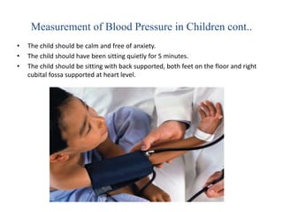 Measurement of Blood Pressure in Children cont..
• The child should be calm and free of anxiety.
• The child should have been sitting quietly for 5 minutes.
• The child should be sitting with back supported, both feet on the floor and right
cubital fossa supported at heart level.
 
